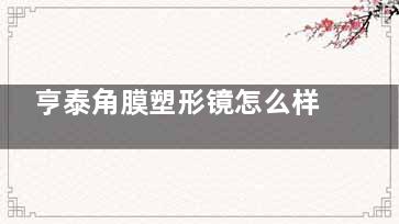 亨泰角膜塑形镜怎么样？材料耐用|使用寿命长|性价比高|价格4800元起